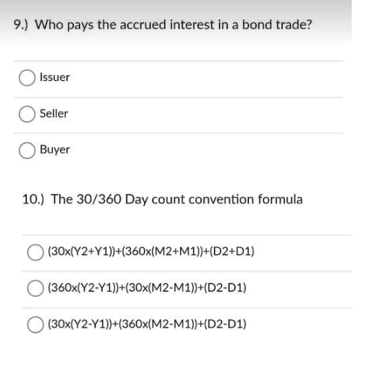 9.) Who pays the accrued interest in a bond trade?
Issuer
Seller
Buyer
10.) The 30/360 Day count convention formula
(30x(Y2+Y1))+(360x(M2+M1))+(D2+D1)
(360x(Y2-Y1))+(30x(M2-M1))+(D2-D1)
(30x(Y2-Y1))+(360x(M2-M1))+(D2-D1)
