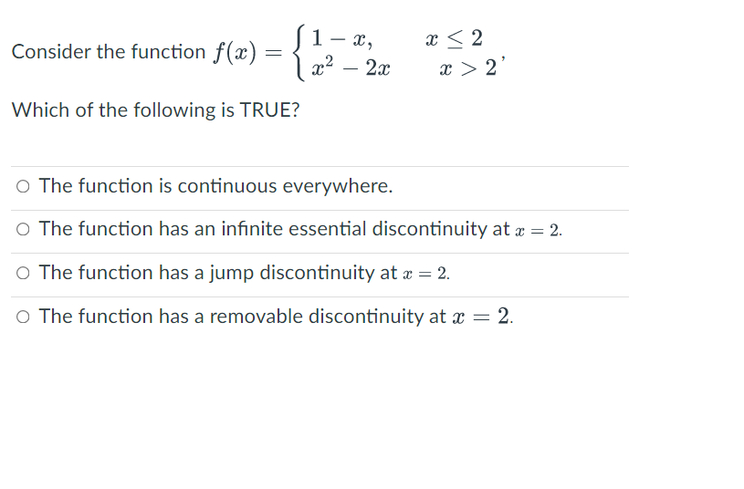 1- x,
x < 2
Consider the function f(x)
2x
x > 2
-
Which of the following is TRUE?
O The function is continuous everywhere.
O The function has an infinite essential discontinuity at æ = 2.
O The function has a jump discontinuity at a = 2.
O The function has a removable discontinuity at x = 2.
