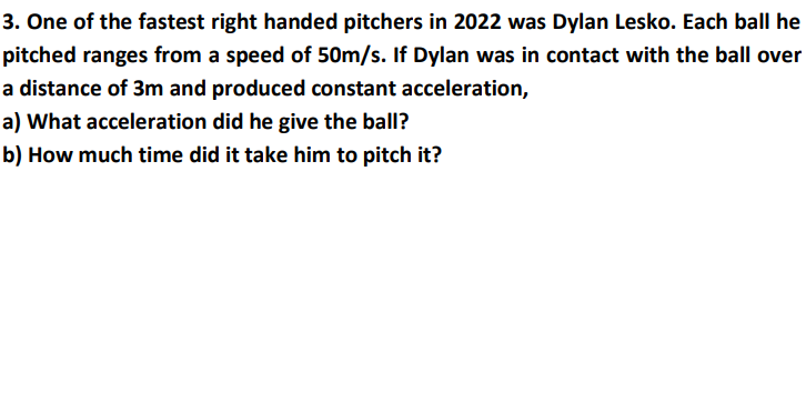 3. One of the fastest right handed pitchers in 2022 was Dylan Lesko. Each ball he
pitched ranges from a speed of 50m/s. If Dylan was in contact with the ball over
a distance of 3m and produced constant acceleration,
a) What acceleration did he give the ball?
b) How much time did it take him to pitch it?
