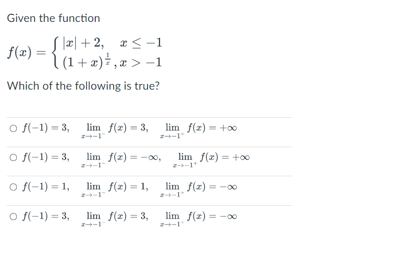 Given the function
S laæl + 2, x < -1
|(1+ æ)÷ ,æ > -1
f(x)
Which of the following is true?
O f(-1) = 3,
lim f(x) = 3,
lim f(x) = +o0
I-1
O f(-1) = 3,
lim f(x) = -∞0,
lim f(x) = +∞
a-1+
x-1-
O f(-1) = 1,
lim f(x) = 1,
lim f(x) =
x-1
x-1+
O f(-1) = 3,
lim f(x) = 3,
lim f(x) = -
x-1
x-1+
