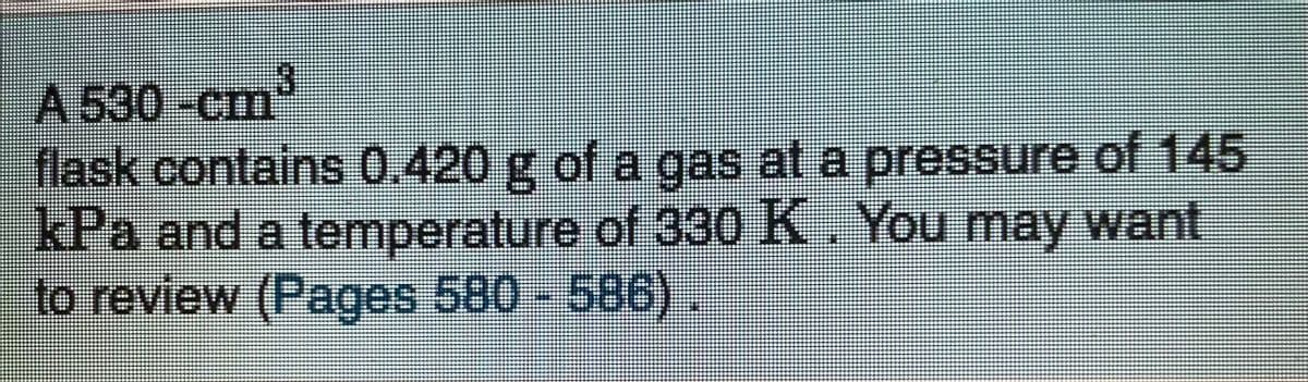 A 530 -cm
flask contains 0.420 g of a gas at a pressure of 145
kPa and a temperature of 330 K. You may want,
to review (Pages 580- 586)
