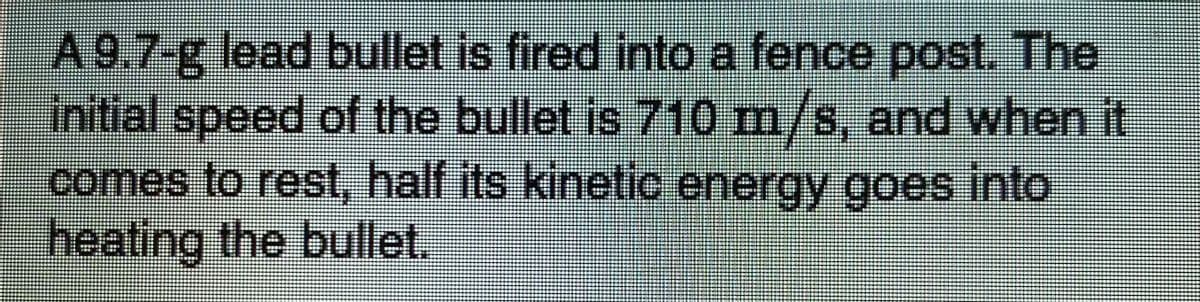 A 9.7-g lead bullet is fired into a fence post. The
initial speed of the bullet is 710 m/s, and when it
comes to rest, half its kinetic energy goes into,
heating the bullet,
