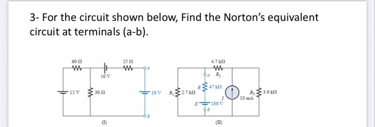 3- For the circuit shown below, Find the Norton's equivalent
circuit at terminals (a-b).
60 N
25 N
4.7 kfN
Da
10 V
a R,
47 kN
R 2.7kN
R3
18 ma
15 V
30 N
10 V
3.9 kfl
E
180 V
(I)
(II)
