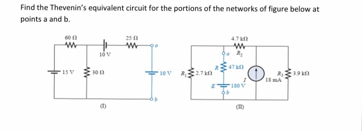 Find the Thevenin's equivalent circuit for the portions of the networks of figure below at
points a and b.
60 N
25 N
4.7 kN
10 V
R2
R 47 kfN
R3 3.9 kfN
18 mA
15 V
30 Ω
10 V
R 2.7 kN
180 V
(I)
(II)
