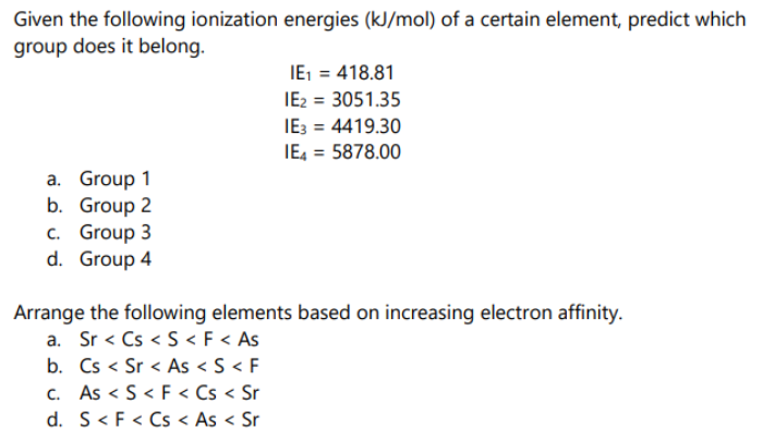 Given the following ionization energies (kJ/mol) of a certain element, predict which
group does it belong.
IE1 = 418.81
IE2 = 3051.35
IE: = 4419.30
IE4 = 5878.00
a. Group 1
b. Group 2
c. Group 3
d. Group 4
Arrange the following elements based on increasing electron affinity.
a. Sr < Cs < S < F < As
b. Cs < Sr < As < S < F
C. As < S< F < Cs < Sr
d. S< F < Cs < As < Sr
