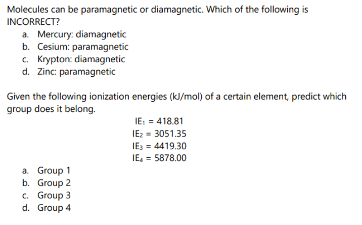 Molecules can be paramagnetic or diamagnetic. Which of the following is
INCORRECT?
a. Mercury: diamagnetic
b. Cesium: paramagnetic
c. Krypton: diamagnetic
d. Zinc: paramagnetic
Given the following ionization energies (kJ/mol) of a certain element, predict which
group does it belong.
IE, = 418.81
IE2 = 3051.35
IE3 = 4419.30
IE, = 5878.00
a. Group 1
b. Group 2
c. Group 3
d. Group 4
