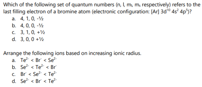 Which of the following set of quantum numbers (n, I, mı, ms respectively) refers to the
last filling electron of a bromine atom (electronic configuration: [Ar] 3d10 4s² 4p°)?
а. 4, 1, 0, -V
b. 4, 0, 0, -½
с. 3, 1, 0, +12
d. 3, 0, 0 +½
Arrange the following ions based on increasing ionic radius.
a. Te? < Br < Se²-
b. Se? < Te?- < Br
c. Br < Se?- < Te²-
d. Se? < Br < Te?
