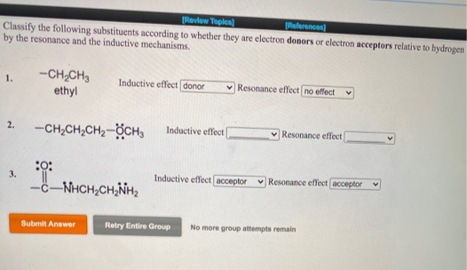 (Review Topica)
Referencen)
Classify the following substituents according to whether they are electron donors or electron acceptors relative to hydrogen
by the resonance and the inductive mechanisms,
-CH,CH,
ethyl
1.
Inductive effect donor
Resonance effect no effect
2.
-CH,CH,CH2-ÖCH,
Inductive effect
Resonance effect
:
3.
Inductive effect acceptor
v Resonance effect acceptor
c-NHCH,CH,NH2
Submit Answer
Retry Entire Group
No more group attempts remain
