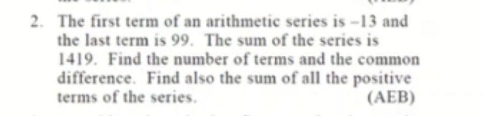 2. The first term of an arithmetic series is -13 and
the last term is 99. The sum of the series is
1419. Find the number of terms and the common
difference. Find also the sum of all the positive
terms of the series.
(AEB)
