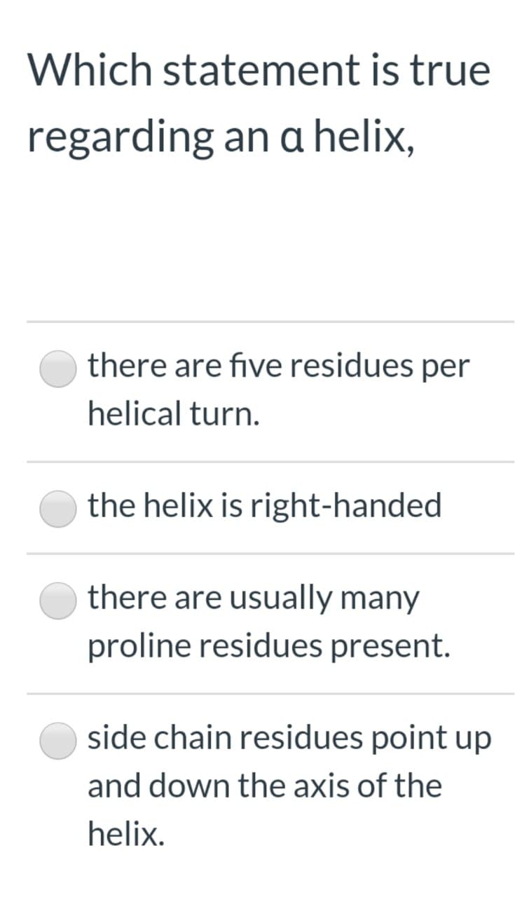 Which statement is true
regarding an a helix,
there are five residues per
helical turn.
the helix is right-handed
there are usually many
proline residues present.
side chain residues point up
and down the axis of the
helix.
