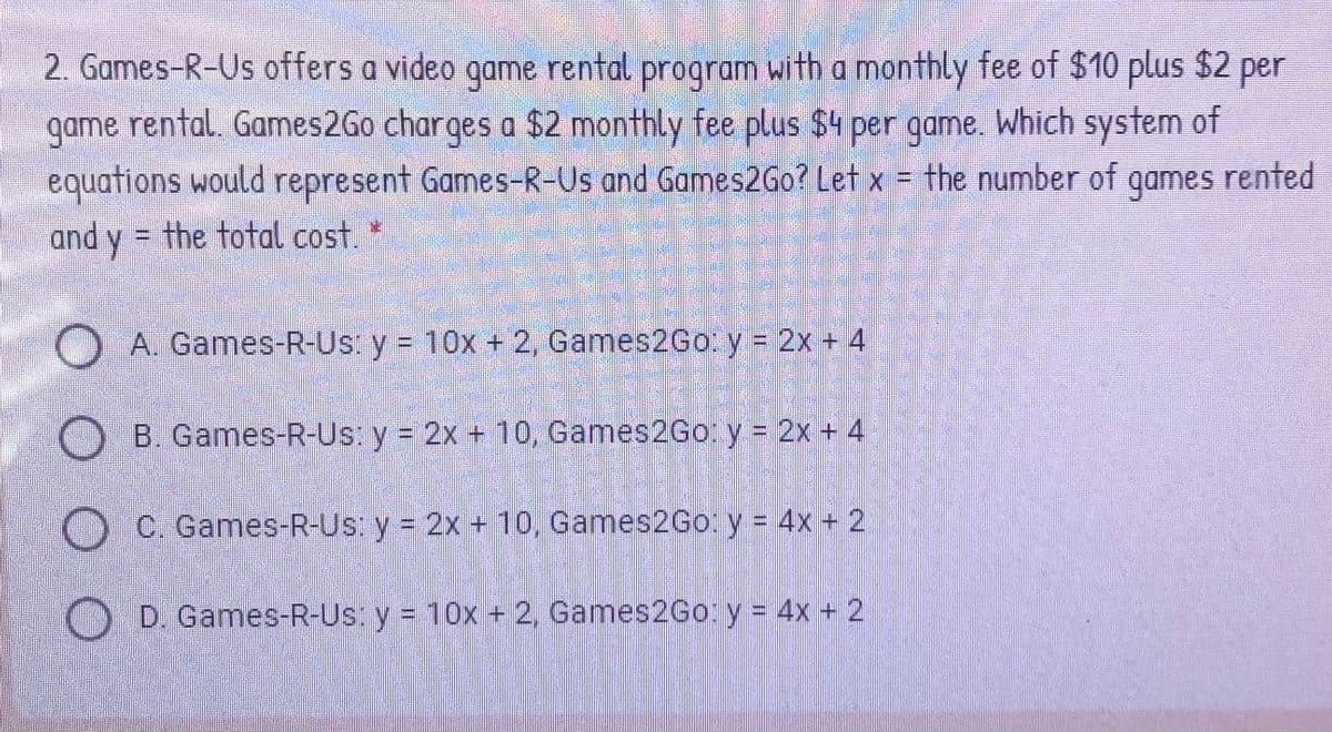 2. Games-R-Us offers a video game rental program with a monthly fee of $10 plus $2 per
game rental. Games2Go charges a $2 monthly fee plus $4 per game. Which system of
equations would represent Games-R-Us and Games2Go? Let x = the number of
and y = the total cost.
A. Games-R-Us: y = 10x + 2, Games2Go. y = 2x + 4
B. Games-R-Us: y = 2x + 10, Games2Go:y 2x + 4
O C. Games-R-Us: y = 2x + 10, Games2Go: y = 4x + 2
D. Games-R-Us: y = 10x + 2, Games2Go: y = 4x + 2

