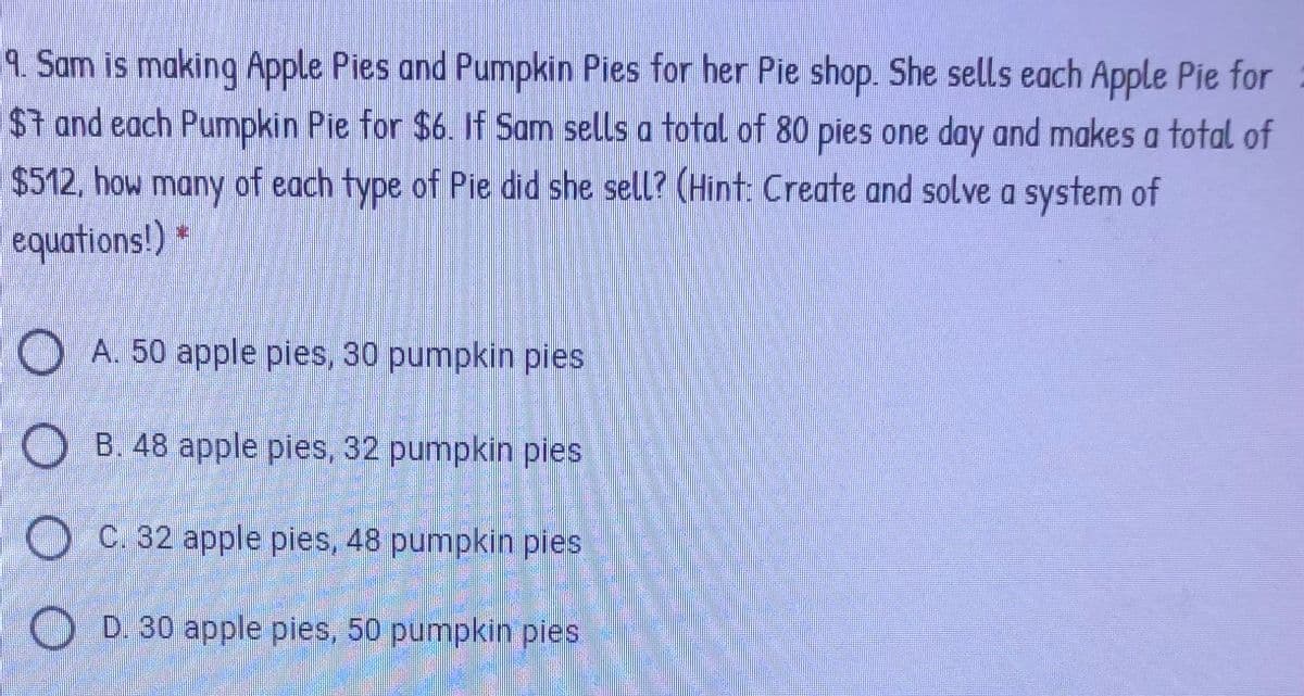 9. Sam is making Apple Pies and Pumpkin Pies for her Pie shop. She sells each Apple Pie for
$1 and each Pumpkin Pie for $6. If Sam sells a total of 80 pies one day and makes a total of
$512, how many of each type of Pie did she sell? (Hint: Create and solve a system of
equations!)
O A. 50 apple pies, 30 pumpkin pies
O B. 48 apple pies, 32 pumpkin pies
O C. 32 apple pies, 48 pumpkin pies
D. 30 apple pies, 50 pumpkin pies
