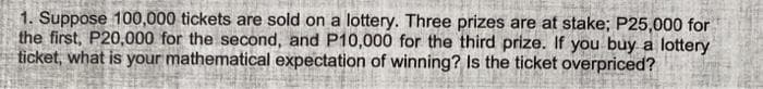 1. Suppose 100,000 tickets are sold on a lottery. Three prizes are at stake; P25,000 for
the first, P20,000 for the second, and P10,000 for the third prize. If you buy a lottery
ticket, what is your mathematical expectation of winning? Is the ticket overpriced?
