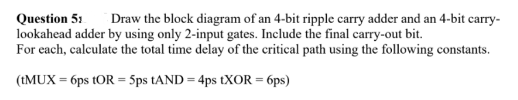 Question 51
lookahead adder by using only 2-input gates. Include the final carry-out bit.
For each, calculate the total time delay of the critical path using the following constants.
Draw the block diagram of an 4-bit ripple carry adder and an 4-bit carry-
(TMUX = 6ps tOR = 5ps tAND = 4ps tXOR = 6ps)
