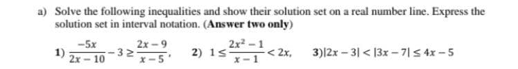 a) Solve the following inequalities and show their solution set on a real number line. Express the
solution set in interval notation. (Answer two only)
-5x
1)
2x- 10
2x -9
32
x-5'
2) 1s
x-1
2x2-1
< 2x,
3)|2x - 3| < 13x - 7|S 4x -5
