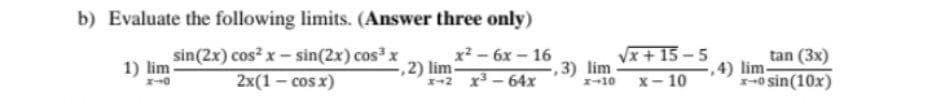 b) Evaluate the following limits. (Answer three only)
sin(2x) cos? x - sin(2x) cos x
x*- бх - 16
Vx + 15 -5
,2) lim
x+2 x-64x
tan (3x)
4) lim-
-o sin(10x)
1) lim
2x(1 — сos x)
3) lim
1-10
х— 10
