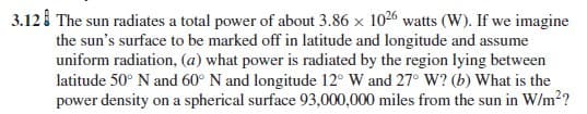 The sun radiates a total power of about 3.86 x 1026 watts (W). If we imagine
the sun's surface to be marked off in latitude and longitude and assume
uniform radiation, (a) what power is radiated by the region lying between
latitude 50° N and 60° N and longitude 12° W and 27° W? (b) What is the
power density on a spherical surface 93,000,000 miles from the sun in W/m2?
