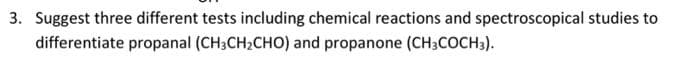 3. Suggest three different tests including chemical reactions and spectroscopical studies to
differentiate propanal (CH3CH2CHO) and propanone (CH3COCH3).
