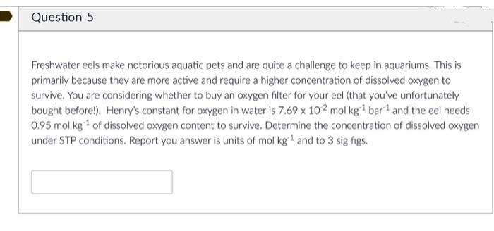 Question 5
Freshwater eels make notorious aquatic pets and are quite a challenge to keep in aquariums. This is
primarily because they are more active and require a higher concentration of dissolved oxygen to
survive. You are considering whether to buy an oxygen filter for your eel (that you've unfortunately
bought before!). Henry's constant for oxygen in water is 7.69 x 102 mol kg* bar and the eel needs
0.95 mol kg of dissolved oxygen content to survive. Determine the concentration of dissolved oxygen
under STP conditions. Report you answer is units of mol kg1 and to 3 sig figs.
