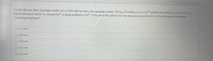 Co 10 salts are often sparingly soluble, but Co () salts are very, very sparingly soluble. The K of ColOH), is 16 x 10 and that of ColOH is 16 1o an
electrochemical cell (of 1L volumel Co is being oxidized to Co. if the pH of this cell is 0, for how long must a current of 1.5 A flow through the cell before
ColOHaprecipitates?
O 17.2 min
0.9.85 min
O 7.62 min
O 21.6 min
O 146 min
