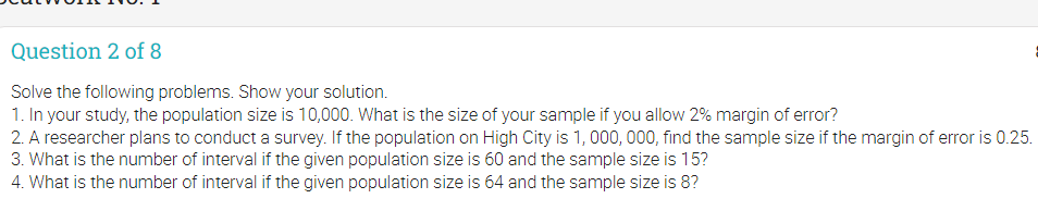 Question 2 of 8
Solve the following problems. Show your solution.
1. In your study, the population size is 10,000. What is the size of your sample if you allow 2% margin of error?
2. A researcher plans to conduct a survey. If the population on High City is 1, 000, 000, find the sample size if the margin of error is 0.25.
3. What is the number of interval if the given population size is 60 and the sample size is 15?
4. What is the number of interval if the given population size is 64 and the sample size is 8?
