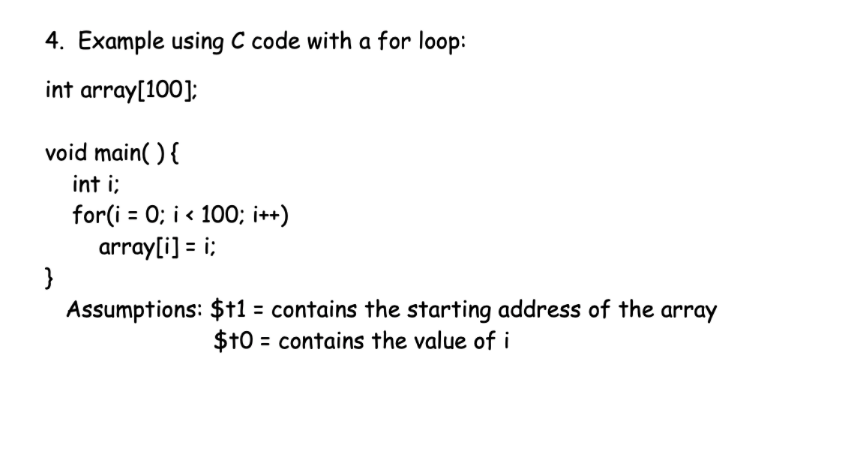 4. Example using C code with a for loop:
int array[100];
void main( ) {
int i;
for(i = 0; i < 100; i++)
array[i] = i;
}
Assumptions: $f1 = contains the starting address of the array
%3D
$10 = contains the value of i
