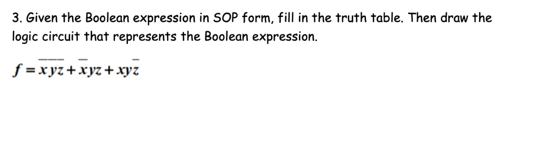 3. Given the Boolean expression in SOP form, fill in the truth table. Then draw the
logic circuit that represents the Boolean expression.
f =xyz+xyz+xyz
