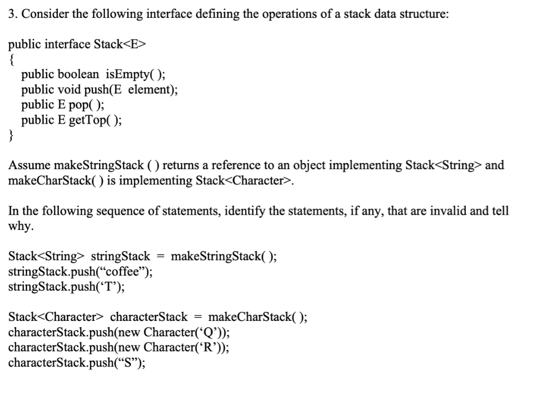 3. Consider the following interface defining the operations of a stack data structure:
public interface Stack<E>
{
public boolean isEmpty( );
public void push(E element);
public E pop( );
public E getTop( );
}
Assume makeStringStack ( ) returns a reference to an object implementing Stack<String> and
makeCharStack( ) is implementing Stack<Character>.
In the following sequence of statements, identify the statements, if any, that are invalid and tell
why.
Stack<String> stringStack = makeStringStack( );
stringStack.push(“coffee");
stringStack.push('T');
Stack<Character> characterStack =
makeCharStack(O;
characterStack.push(new Character('Q'));
characterStack.push(new Character('R’));
characterStack.push(“S");

