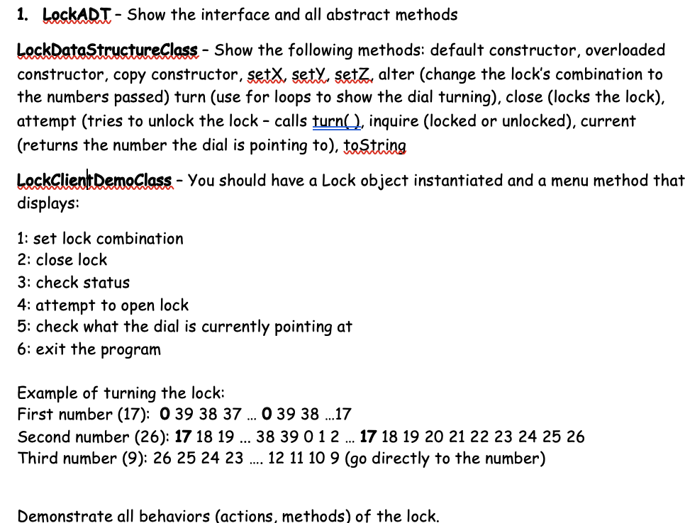 1. LockADT - Show the interface and all abstract methods
LockDataStructureClass - Show the following methods: default constructor, overloaded
constructor, copy constructor, setx, sety, setzZ, alter (change the lock's combination to
the numbers passed) turn (use for loops to show the dial turning), close (locks the lock),
attempt (tries to unlock the lock - calls turn(), inquire (locked or unlocked), current
(returns the number the dial is pointing to), tostring
LockClientDemoClass - You should have a Lock object instantiated and a menu method that
displays:
1: set lock combination
2: close lock
3: check status
4: attempt to open lock
5: check what the dial is currently pointing at
6: exit the program
Example of turning the lock:
First number (17): 0 39 38 37 .. 0 39 38 .17
Second number (26): 17 18 19 ... 38 39 0 1 2 . 17 18 19 20 21 22 23 24 25 26
Third number (9): 26 25 24 23 . 12 11 10 9 (go directly to the number)
Demonstrate all behaviors (actions, methods) of the lock.
