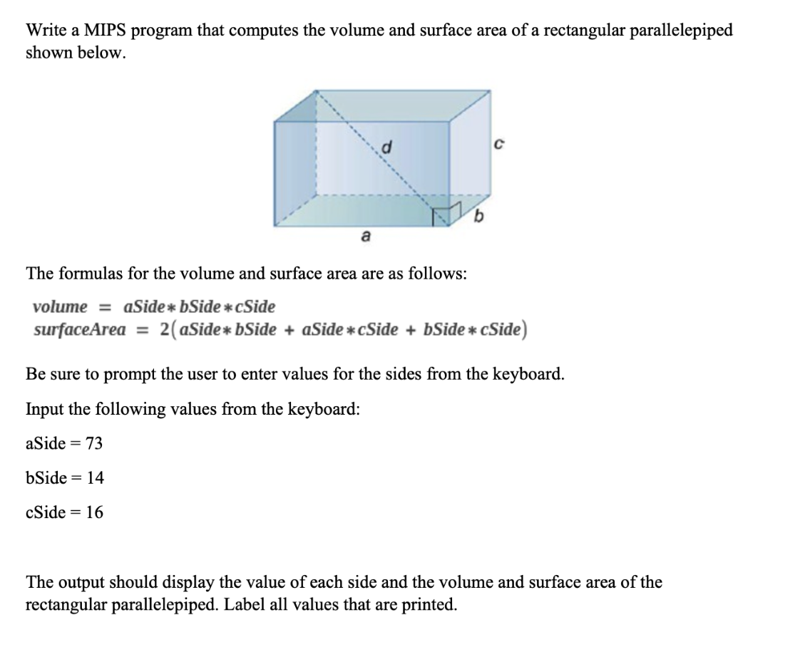 Write a MIPS program that computes the volume and surface area of a rectangular parallelepiped
shown below.
C
9.
a
The formulas for the volume and surface area are as follows:
volume = aSide * bSide * cSide
surfaceArea
2(aSide* bSide
aSide *cSide
bSide * cSide)
Be sure to prompt the user to enter values for the sides from the keyboard.
Input the following values from the keyboard:
aSide = 73
bSide = 14
cSide = 16
The output should display the value of each side and the volume and surface area of the
rectangular parallelepiped. Label all values that are printed.
