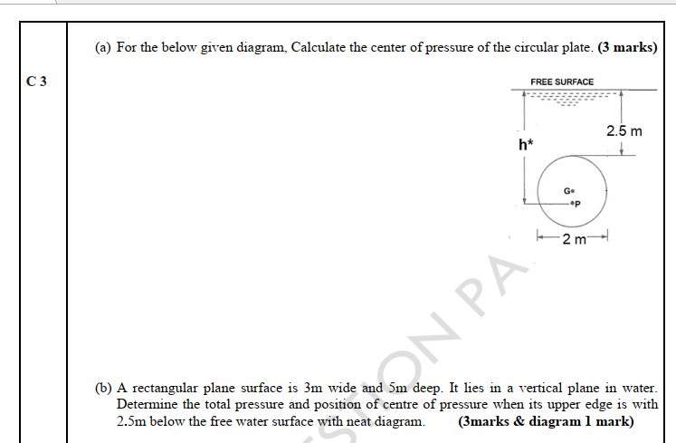 (a) For the below given diagram, Calculate the center of pressure of the circular plate. (3 marks)
C 3
FREE SURFACE
2.5 m
h*
G+
2 m
(b) A rectangular plane surface is 3m wide and 5m deep. It lies in a vertical plane in water.
Determine the total pressure and position of centre of pressure when its upper edge is with
2.5m below the free water surface with neat diagram.
ON PA
(3marks & diagram 1 mark)
