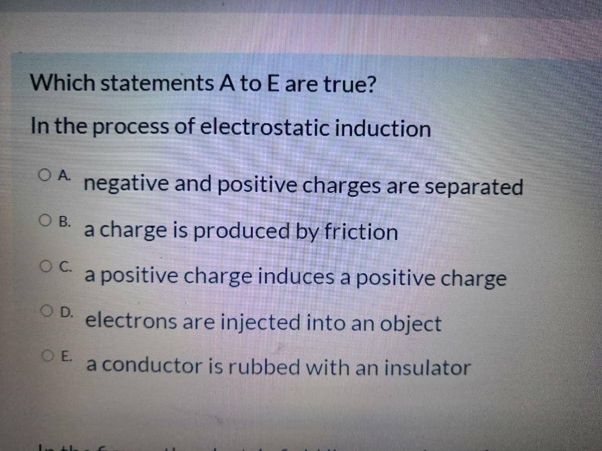 Which statements A to E are true?
In the process of electrostatic induction
OA negative and positive charges are separated
O B. a charge is produced by friction
OC.
a positive charge induces a positive charge
O D.
electrons are injected into an object
O E.
a conductor is rubbed with an insulator
