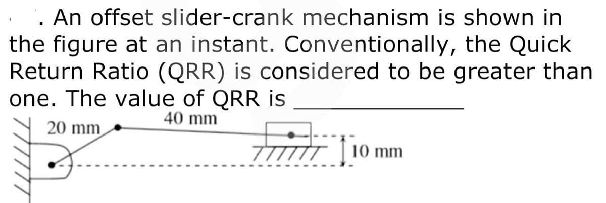. An offset slider-crank mechanism is shown in
the figure at an instant. Conventionally, the Quick
Return Ratio (QRR) is considered to be greater than
one. The value of QRR is
40 mm
20 mm
10 mm
