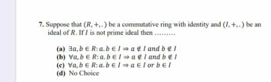 7. Suppose that (R, +..) be a commutative ring with identity and (I, +,.) be an
ideal of R. If I is not prime ideal then.
(a) 3a, be R:a.b EI = a ¢I and b eI
(b) Va, b e R:a.bEI = a €I and beI
(e) va, b e R:a.bel = a el or bel
(d) No Choice
