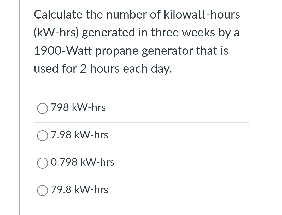 Calculate the number of kilowatt-hours
(kW-hrs) generated in three weeks by a
1900-Watt propane generator that is
used for 2 hours each day.
O 798 kW-hrs
O7.98 kW-hrs
O 0.798 kW-hrs
O 79.8 kW-hrs
