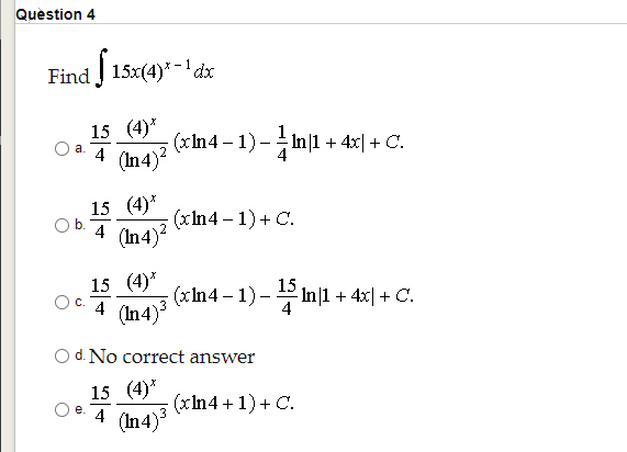Quèstion 4
Find 15x(4)* -' dx
15 (4)*
(xIn4 -1) - In|1 + 4x| + C.
(In 4)
a.
4
15 (4)*
Ob.
(xIn4 – 1) + C.
4
(In 4)?
15 (4)*
(In 4)
15
(xIn4 – 1) - 2 In|1 + 4x| + C.
4
Oc.
4
O d. No correct answer
15 (4)*
(xIn4 +1)+ C.
е.
4
(In4)
