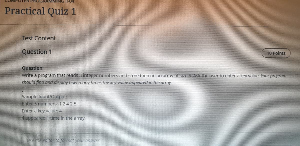 TER PROGRAMMING II-04
Practical Quiz 1
Test Content
Question 1
10 Points
Question:
Write a program that reads 5 integer numbers and store them in an array of size 5. Ask the user to enter a key value, Your program
should find and display how many times the key value appeared in the array.
Sample Input/Output:
Enter 5 numbers: 1 24 25
Enter a key value: 4
4 appeared 1 time in the array.
Use the editor to format your answer
