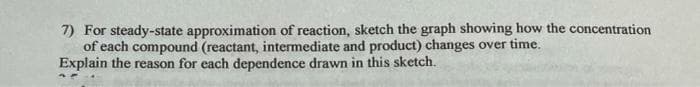 7) For steady-state approximation of reaction, sketch the graph showing how the concentration
of each compound (reactant, intermediate and product) changes over time.
Explain the reason for each dependence drawn in this sketch.
