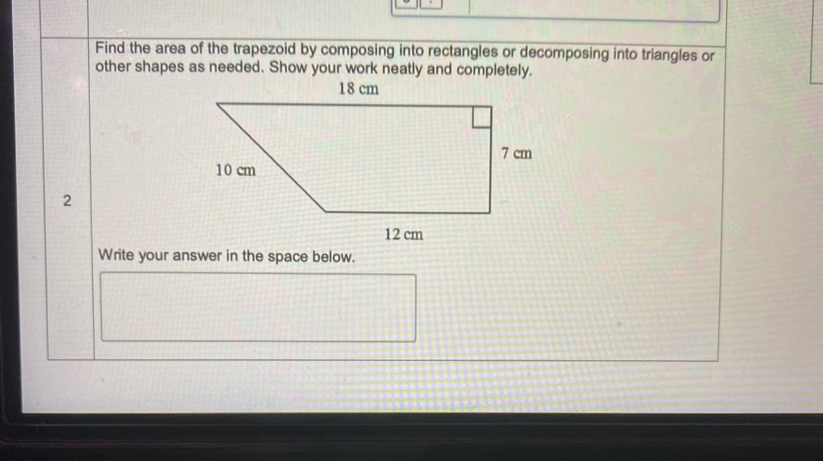 Find the area of the trapezoid by composing into rectangles or decomposing into triangles or
other shapes as needed. Show your work neatly and completely.
18 cm
7 cm
10 cm
2
12 cm
Write your answer in the space below.
