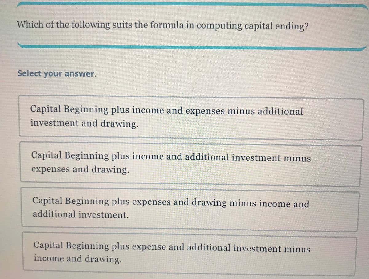 Which of the following suits the formula in computing capital ending?
Select your answer.
Capital Beginning plus income and expenses minus additional
investment and drawing.
Capital Beginning plus income and additional investment minus
expenses and drawing.
Capital Beginning plus expenses and drawing minus income and
additional investment.
Capital Beginning plus expense and additional investment minus
income and drawing.

