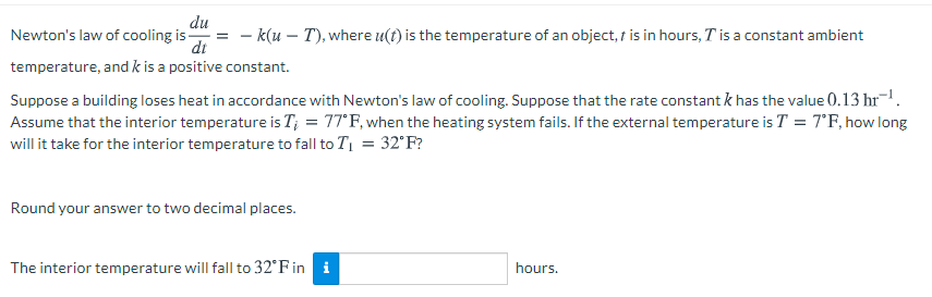 du
Newton's law of cooling is-
di
– k(u – T), where u(t) is the temperature of an object, t is in hours, Tis a constant ambient
temperature, and k is a positive constant.
Suppose a building loses heat in accordance with Newton's law of cooling. Suppose that the rate constant k has the value 0.13 hr-.
Assume that the interior temperature is T; = 77°F, when the heating system fails. If the external temperature is T = 7°F, how long
will it take for the interior temperature to fall to T1 = 32°F?
Round your answer to two decimal places.
The interior temperature will fall to 32°F in i
hours.
