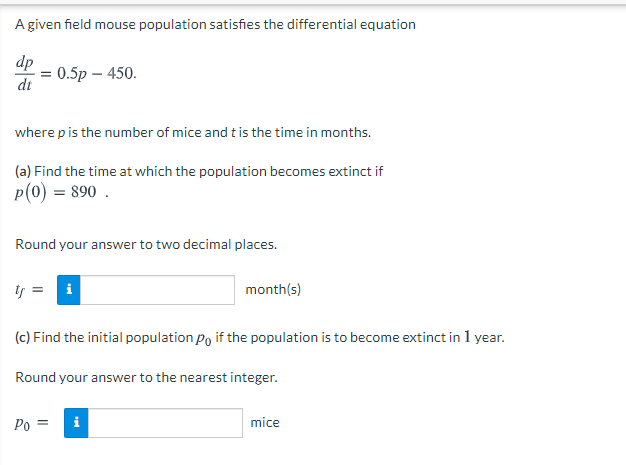 A given field mouse population satisfies the differential equation
dp
0.5p – 450.
dt
where pis the number of mice and t is the time in months.
(a) Find the time at which the population becomes extinct if
p(0) = 890 .
Round your answer to two decimal places.
is
i
month(s)
(c) Find the initial population Po if the population is to become extinct in 1 year.
Round your answer to the nearest integer.
Po =
i
mice
