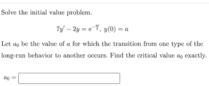 Solve the initial value problem.
nt
7y – 2y = e-, y(0) =
Let a, be the value of a for which the transition from one type of the
long-run behavior to another occurs. Find the critical value ao exactly.
