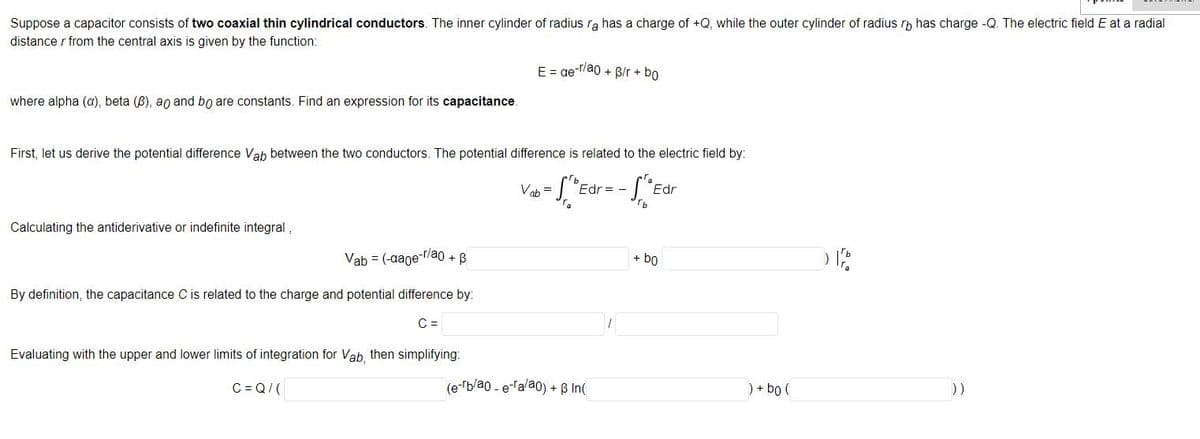 Suppose a capacitor consists of two coaxial thin cylindrical conductors. The inner cylinder of radius rą has a charge of +Q, while the outer cylinder of radius rh has charge -Q. The electric field E at a radial
distance r from the central axis is given by the function:
E = ae-rlao + B/r + bo
where alpha (a), beta (B), ao and bo are constants. Find an expression for its capacitance
First, let us derive the potential difference Vab between the two conductors. The potential difference is related to the electric field by:
Vah
Edr =
Edr
Calculating the antiderivative or indefinite integral,
Vab = (-aaoe-r/ao + B
+ bo
By definition, the capacitance C is related to the charge and potential difference by:
C =
Evaluating with the upper and lower limits of integration for Vab, then simplifying:
C = Q/(
(e-rb/ao - e-Talao) + ß In(
) + bo (
))
