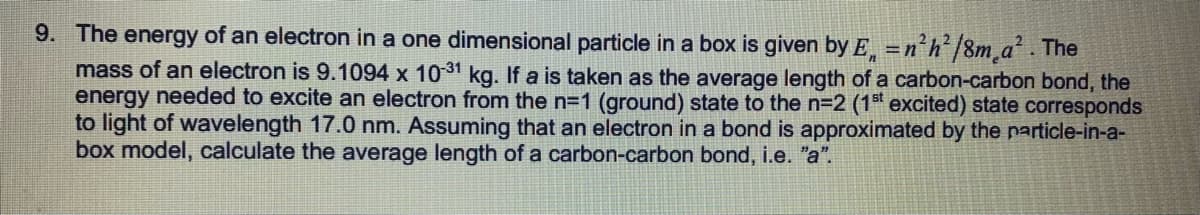 9. The energy of an electron in a one dimensional particle in a box is given by E =n'h/8m a². The
mass of an electron is 9.1094 x 1031 kg. If a is taken as the average length of a carbon-carbon bond, the
energy needed to excite an electron from the n=1 (ground) state to the n=2 (1 excited) state corresponds
to light of wavelength 17.0 nm. Assuming that an electron in a bond is approximated by the particle-in-a-
box model, calculate the average length of a carbon-carbon bond, i.e. "a".
