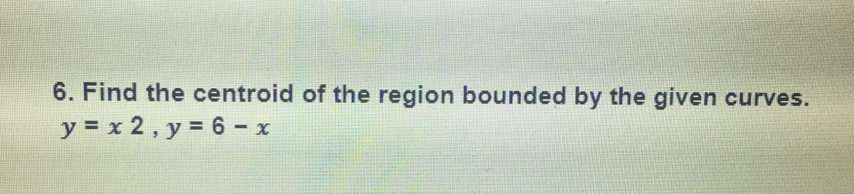6. Find the centroid of the region bounded by the given
curves.
y = x 2, y = 6 - x
