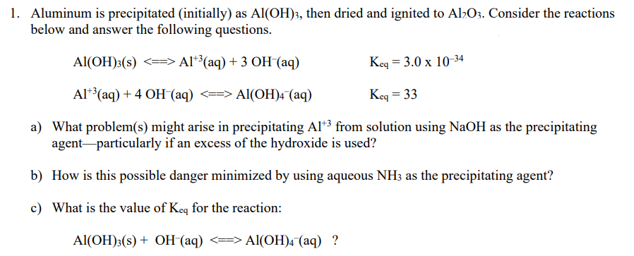 1. Aluminum is precipitated (initially) as Al(OH);, then dried and ignited to Al,O3. Consider the reactions
below and answer the following questions.
Al(OH):(s)
<==> Al**(aq) + 3 OH (aq)
Keq = 3.0 x 10-34
Al**(aq) + 4 OH (aq) <==> Al(OH)4 (aq)
Keq = 33
a) What problem(s) might arise in precipitating Al*³ from solution using NaOH as the precipitating
agent-particularly if an excess of the hydroxide is used?
b) How is this possible danger minimized by using aqueous NH3 as the precipitating agent?
c) What is the value of Keq for the reaction:
Al(ОН)3(s) + ОН (аq) <—> АI(ОН)4 (аq) ?
