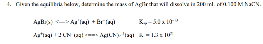 4. Given the equilibria below, determine the mass of AgBr that will dissolve in 200 mL of 0.100 M NaCN.
AgBr(s) <==> Ag*(aq) + Br (aq)
Ksp = 5.0 x 10-13
Ag*(aq) + 2 CN-(aq) <==> Ag(CN)2-(aq) Kf= 1.3 x 10?'
