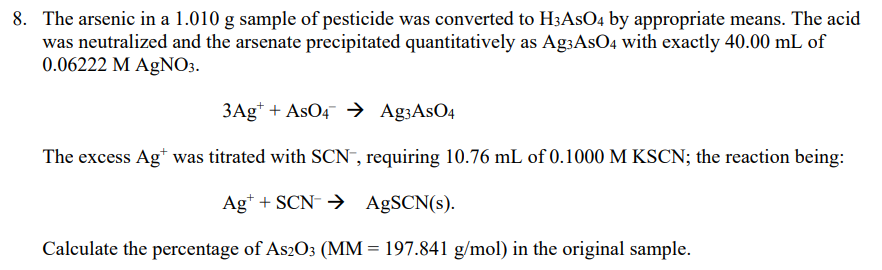 8. The arsenic in a 1.010 g sample of pesticide was converted to H3ASO4 by appropriate means. The acid
was neutralized and the arsenate precipitated quantitatively as Ag3AsO4 with exactly 40.00 mL of
0.06222 M AgNO3.
3Ag* + AsO4 → Ag3AsO4
The excess Ag* was titrated with SCN", requiring 10.76 mL of 0.1000 M KSCN; the reaction being:
Ag* + SCN- → AgSCN(s).
Calculate the percentage of As2O3 (MM = 197.841 g/mol) in the original sample.
