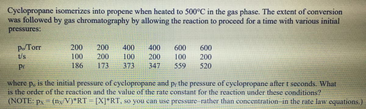 Cyclopropane isomerizes into propene when heated to 500°C in the gas phase. The extent of conversion
was followed by gas chromatography by allowing the reaction to proceed for a time with various initial
pressures:
Po/Torr
t/s
200
200
400
400
600
600
100
200
100
200
100
200
Pr
186
173
373
347
559
520
where
is the order of the reaction and the value of the rate constant for the reaction under these conditions?
(NOTE: px = (nxV)*RT = [X]*RT, so you can use pressure-rather than concentration-in the rate law equations.)
P.
is the initial pressure of cyclopropane and p, the pressure of cyclopropane after t seconds. What
